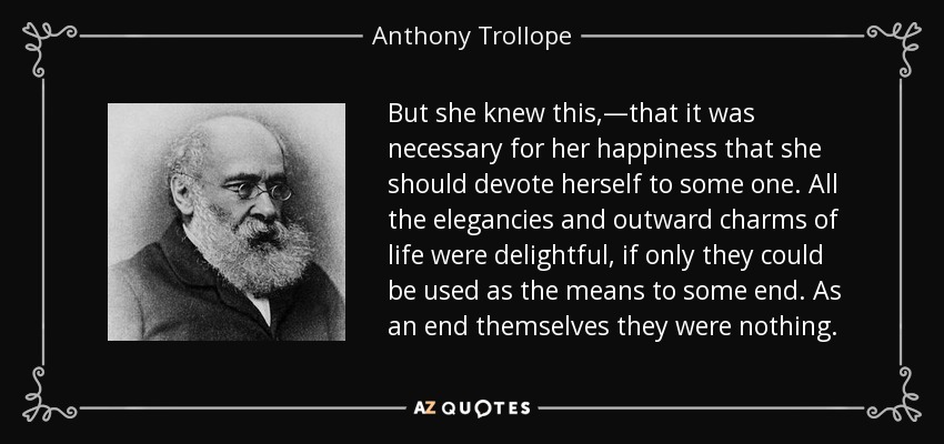 But she knew this,—that it was necessary for her happiness that she should devote herself to some one. All the elegancies and outward charms of life were delightful, if only they could be used as the means to some end. As an end themselves they were nothing. - Anthony Trollope