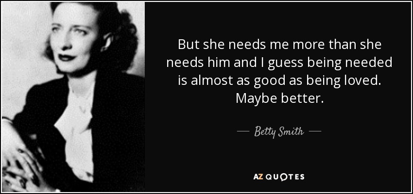 But she needs me more than she needs him and I guess being needed is almost as good as being loved. Maybe better. - Betty Smith