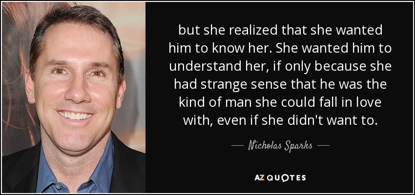 but she realized that she wanted him to know her. She wanted him to understand her, if only because she had strange sense that he was the kind of man she could fall in love with, even if she didn't want to. - Nicholas Sparks