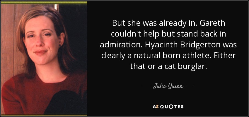 But she was already in. Gareth couldn't help but stand back in admiration. Hyacinth Bridgerton was clearly a natural born athlete. Either that or a cat burglar. - Julia Quinn