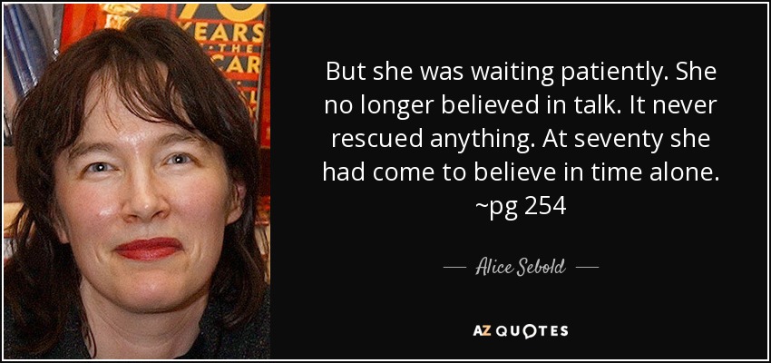 But she was waiting patiently. She no longer believed in talk. It never rescued anything. At seventy she had come to believe in time alone. ~pg 254 - Alice Sebold