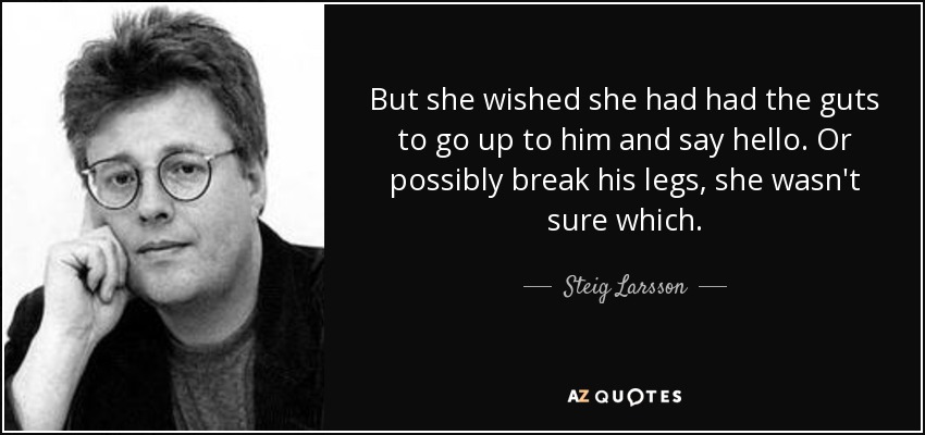 But she wished she had had the guts to go up to him and say hello. Or possibly break his legs, she wasn't sure which. - Steig Larsson