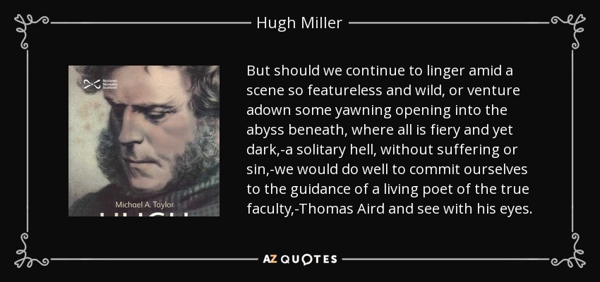 But should we continue to linger amid a scene so featureless and wild, or venture adown some yawning opening into the abyss beneath, where all is fiery and yet dark,-a solitary hell, without suffering or sin,-we would do well to commit ourselves to the guidance of a living poet of the true faculty,-Thomas Aird and see with his eyes. - Hugh Miller