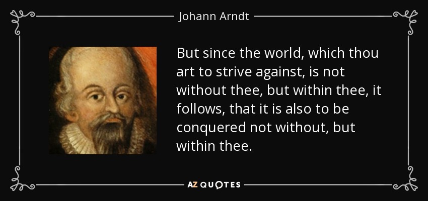 But since the world, which thou art to strive against, is not without thee, but within thee, it follows, that it is also to be conquered not without, but within thee. - Johann Arndt