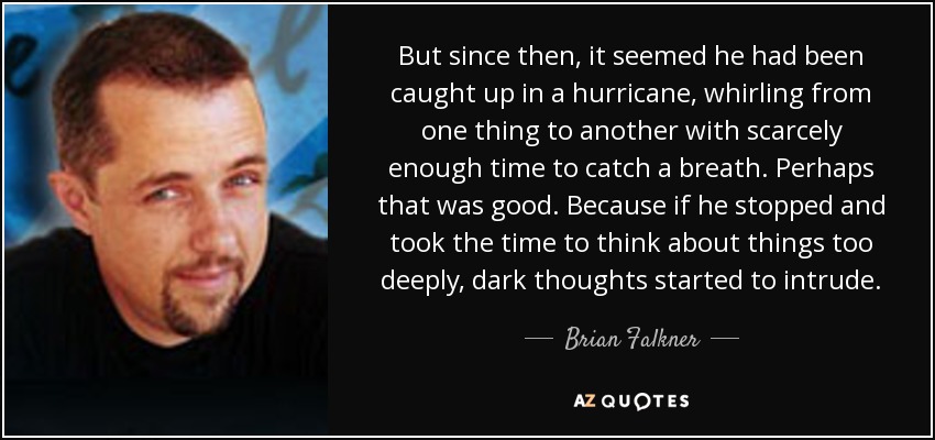 But since then, it seemed he had been caught up in a hurricane, whirling from one thing to another with scarcely enough time to catch a breath. Perhaps that was good. Because if he stopped and took the time to think about things too deeply, dark thoughts started to intrude. - Brian Falkner