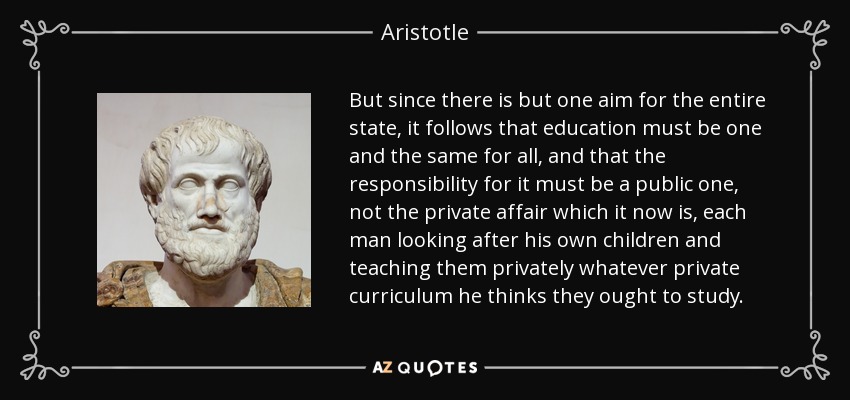 But since there is but one aim for the entire state, it follows that education must be one and the same for all, and that the responsibility for it must be a public one, not the private affair which it now is, each man looking after his own children and teaching them privately whatever private curriculum he thinks they ought to study. - Aristotle
