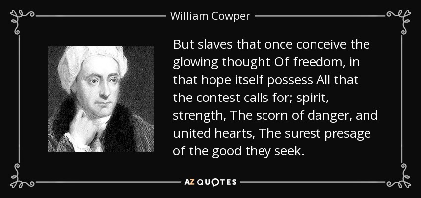 But slaves that once conceive the glowing thought Of freedom, in that hope itself possess All that the contest calls for; spirit, strength, The scorn of danger, and united hearts, The surest presage of the good they seek. - William Cowper