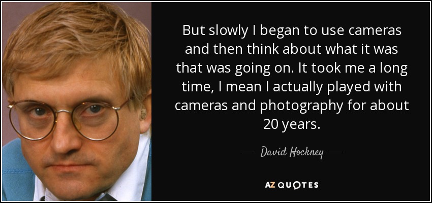 But slowly I began to use cameras and then think about what it was that was going on. It took me a long time, I mean I actually played with cameras and photography for about 20 years. - David Hockney