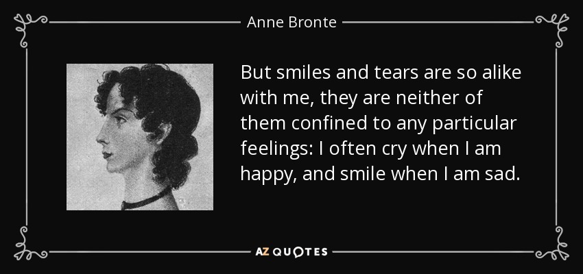 But smiles and tears are so alike with me, they are neither of them confined to any particular feelings: I often cry when I am happy, and smile when I am sad. - Anne Bronte