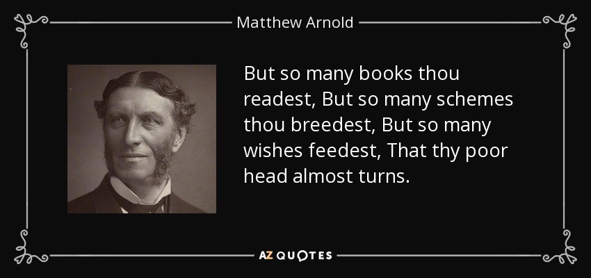 But so many books thou readest, But so many schemes thou breedest, But so many wishes feedest, That thy poor head almost turns. - Matthew Arnold