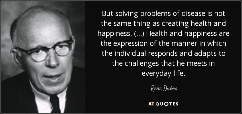 But solving problems of disease is not the same thing as creating health and happiness. (...) Health and happiness are the expression of the manner in which the individual responds and adapts to the challenges that he meets in everyday life. - Rene Dubos