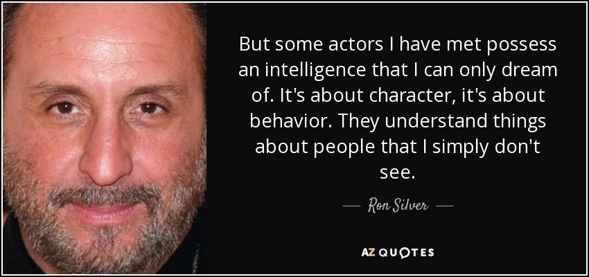 But some actors I have met possess an intelligence that I can only dream of. It's about character, it's about behavior. They understand things about people that I simply don't see. - Ron Silver