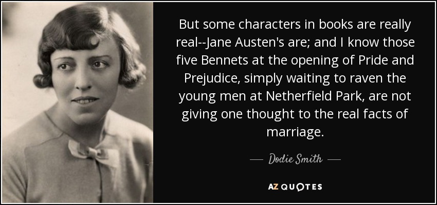 But some characters in books are really real--Jane Austen's are; and I know those five Bennets at the opening of Pride and Prejudice, simply waiting to raven the young men at Netherfield Park, are not giving one thought to the real facts of marriage. - Dodie Smith