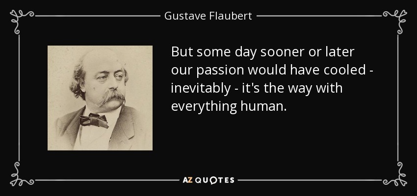 But some day sooner or later our passion would have cooled - inevitably - it's the way with everything human. - Gustave Flaubert