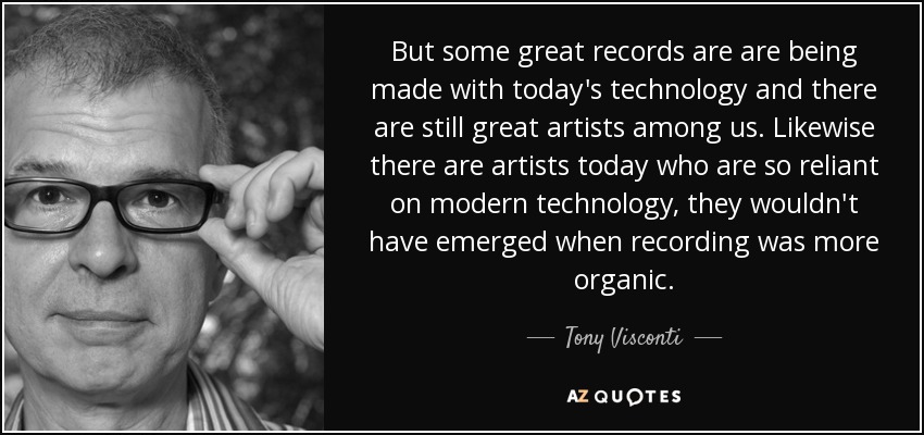 But some great records are are being made with today's technology and there are still great artists among us. Likewise there are artists today who are so reliant on modern technology, they wouldn't have emerged when recording was more organic. - Tony Visconti