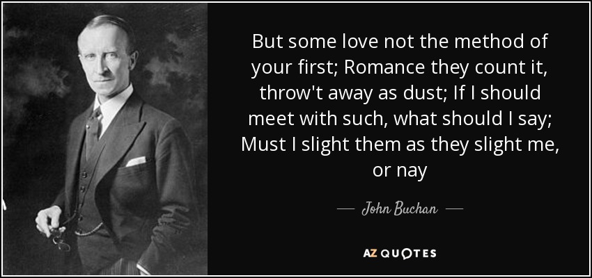 But some love not the method of your first; Romance they count it, throw't away as dust; If I should meet with such, what should I say; Must I slight them as they slight me, or nay - John Buchan