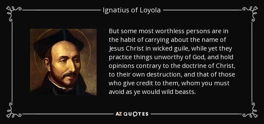 But some most worthless persons are in the habit of carrying about the name of Jesus Christ in wicked guile, while yet they practice things unworthy of God, and hold opinions contrary to the doctrine of Christ, to their own destruction, and that of those who give credit to them, whom you must avoid as ye would wild beasts. - Ignatius of Loyola