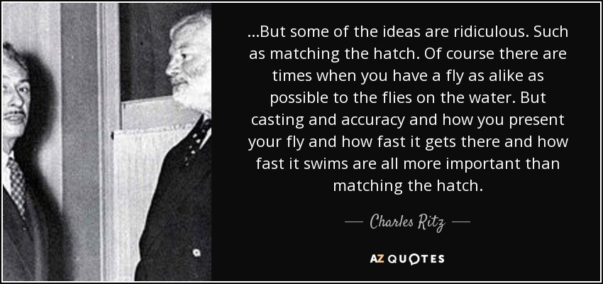 ...But some of the ideas are ridiculous. Such as matching the hatch. Of course there are times when you have a fly as alike as possible to the flies on the water. But casting and accuracy and how you present your fly and how fast it gets there and how fast it swims are all more important than matching the hatch. - Charles Ritz