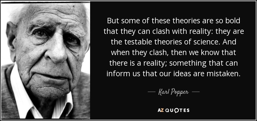 But some of these theories are so bold that they can clash with reality: they are the testable theories of science. And when they clash, then we know that there is a reality; something that can inform us that our ideas are mistaken. - Karl Popper