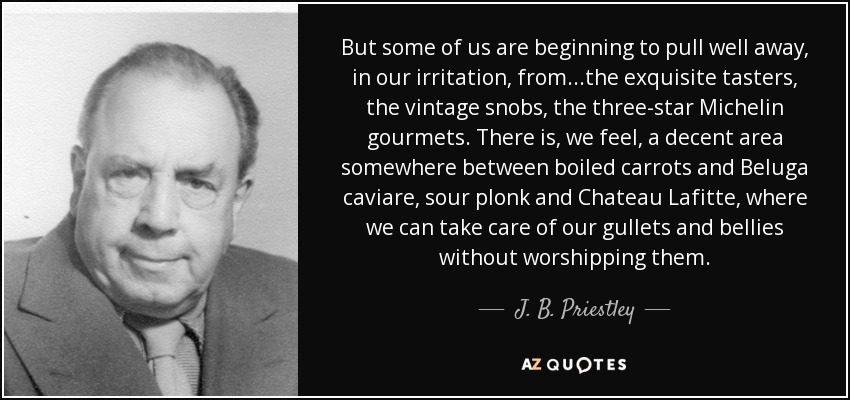 But some of us are beginning to pull well away, in our irritation, from...the exquisite tasters, the vintage snobs, the three-star Michelin gourmets. There is, we feel, a decent area somewhere between boiled carrots and Beluga caviare, sour plonk and Chateau Lafitte, where we can take care of our gullets and bellies without worshipping them. - J. B. Priestley