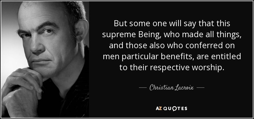 But some one will say that this supreme Being, who made all things, and those also who conferred on men particular benefits, are entitled to their respective worship. - Christian Lacroix