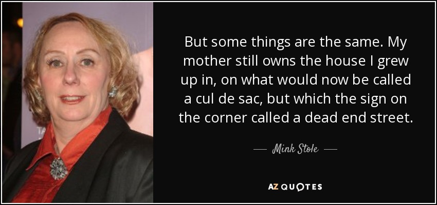 But some things are the same. My mother still owns the house I grew up in, on what would now be called a cul de sac, but which the sign on the corner called a dead end street. - Mink Stole