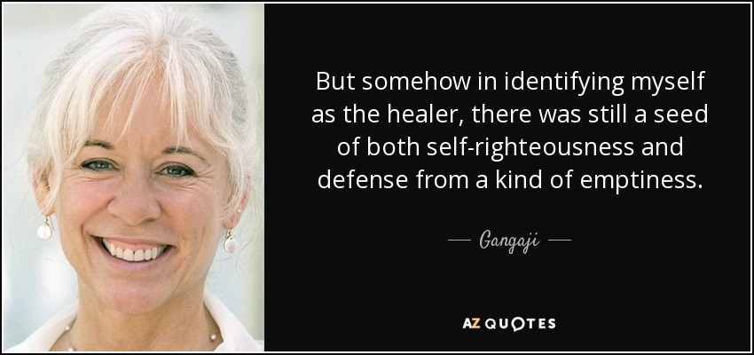 But somehow in identifying myself as the healer, there was still a seed of both self-righteousness and defense from a kind of emptiness. - Gangaji