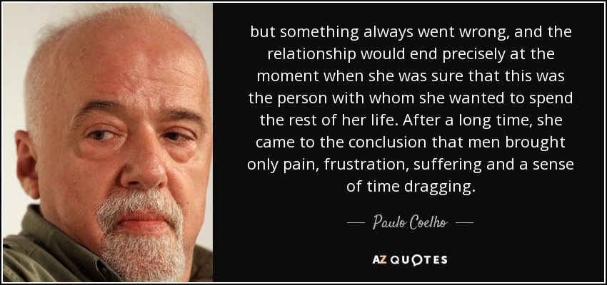 but something always went wrong, and the relationship would end precisely at the moment when she was sure that this was the person with whom she wanted to spend the rest of her life. After a long time, she came to the conclusion that men brought only pain, frustration, suffering and a sense of time dragging. - Paulo Coelho