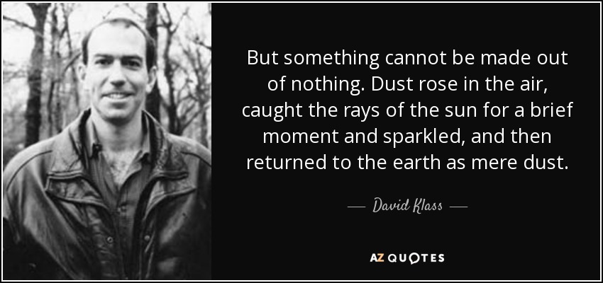 But something cannot be made out of nothing. Dust rose in the air, caught the rays of the sun for a brief moment and sparkled, and then returned to the earth as mere dust. - David Klass