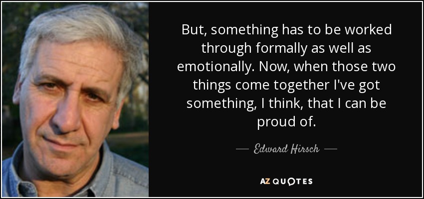 But, something has to be worked through formally as well as emotionally. Now, when those two things come together I've got something, I think, that I can be proud of. - Edward Hirsch