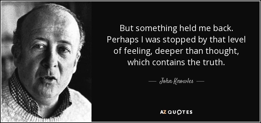 But something held me back. Perhaps I was stopped by that level of feeling, deeper than thought, which contains the truth. - John Knowles