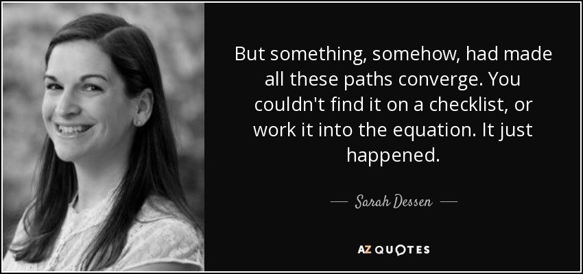 But something, somehow, had made all these paths converge. You couldn't find it on a checklist, or work it into the equation. It just happened. - Sarah Dessen
