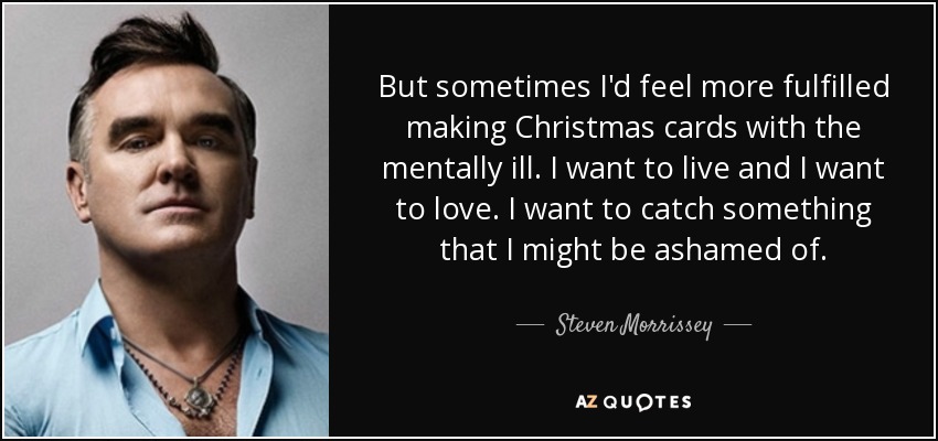 But sometimes I'd feel more fulfilled making Christmas cards with the mentally ill. I want to live and I want to love. I want to catch something that I might be ashamed of. - Steven Morrissey