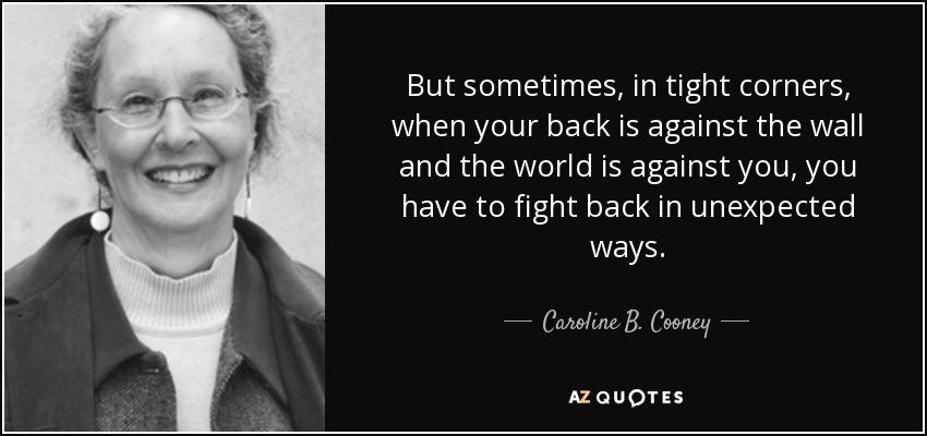 But sometimes, in tight corners, when your back is against the wall and the world is against you, you have to fight back in unexpected ways. - Caroline B. Cooney