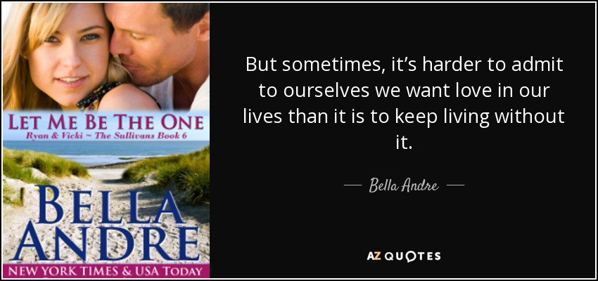 But sometimes, it’s harder to admit to ourselves we want love in our lives than it is to keep living without it. - Bella Andre