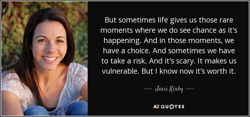But sometimes life gives us those rare moments where we do see chance as it’s happening. And in those moments, we have a choice. And sometimes we have to take a risk. And it’s scary. It makes us vulnerable. But I know now it’s worth it. - Jessi Kirby