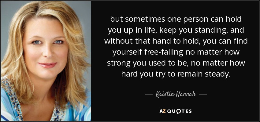 but sometimes one person can hold you up in life, keep you standing, and without that hand to hold, you can find yourself free-falling no matter how strong you used to be, no matter how hard you try to remain steady. - Kristin Hannah
