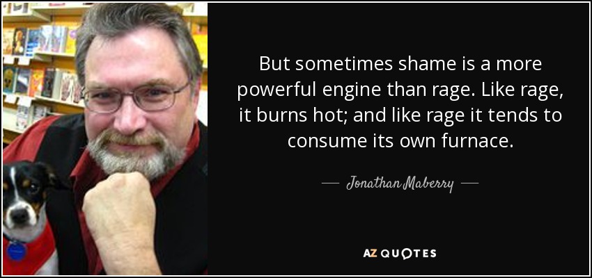 But sometimes shame is a more powerful engine than rage. Like rage, it burns hot; and like rage it tends to consume its own furnace. - Jonathan Maberry