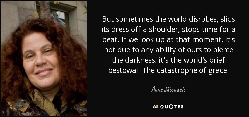 But sometimes the world disrobes, slips its dress off a shoulder, stops time for a beat. If we look up at that moment, it's not due to any ability of ours to pierce the darkness, it's the world's brief bestowal. The catastrophe of grace. - Anne Michaels