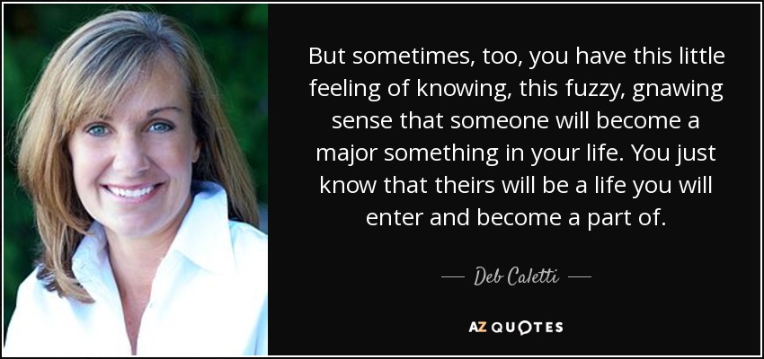 But sometimes, too, you have this little feeling of knowing, this fuzzy, gnawing sense that someone will become a major something in your life. You just know that theirs will be a life you will enter and become a part of. - Deb Caletti