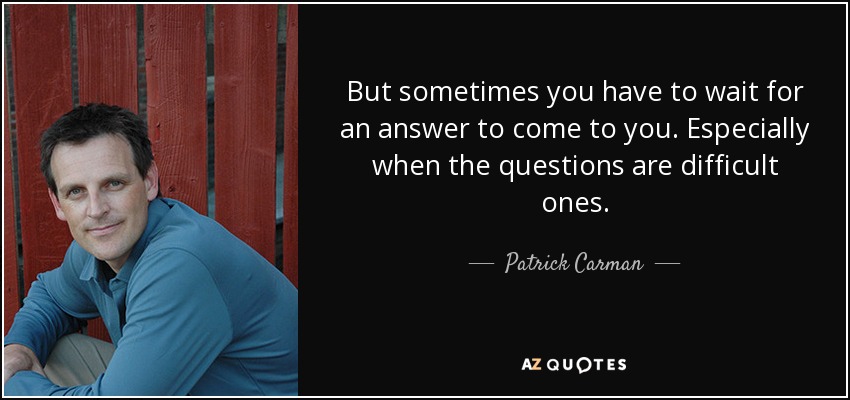But sometimes you have to wait for an answer to come to you. Especially when the questions are difficult ones. - Patrick Carman