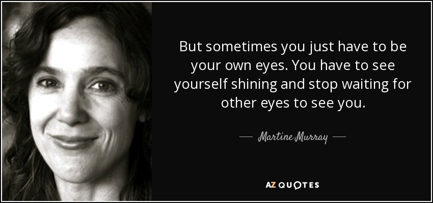 But sometimes you just have to be your own eyes. You have to see yourself shining and stop waiting for other eyes to see you. - Martine Murray
