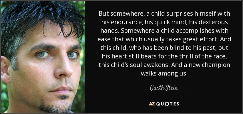 But somewhere, a child surprises himself with his endurance, his quick mind, his dexterous hands. Somewhere a child accomplishes with ease that which usually takes great effort. And this child, who has been blind to his past, but his heart still beats for the thrill of the race, this child's soul awakens. And a new champion walks among us. - Garth Stein