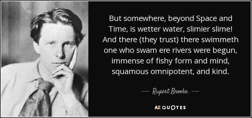 But somewhere, beyond Space and Time, is wetter water, slimier slime! And there (they trust) there swimmeth one who swam ere rivers were begun, immense of fishy form and mind, squamous omnipotent, and kind. - Rupert Brooke