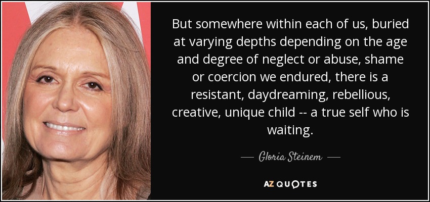 But somewhere within each of us, buried at varying depths depending on the age and degree of neglect or abuse, shame or coercion we endured, there is a resistant, daydreaming, rebellious, creative, unique child -- a true self who is waiting. - Gloria Steinem