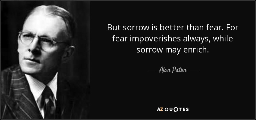 But sorrow is better than fear. For fear impoverishes always, while sorrow may enrich. - Alan Paton