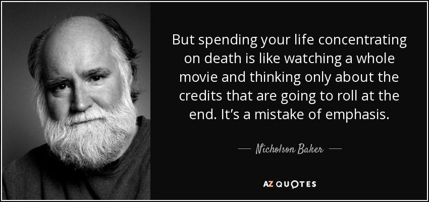 But spending your life concentrating on death is like watching a whole movie and thinking only about the credits that are going to roll at the end. It’s a mistake of emphasis. - Nicholson Baker