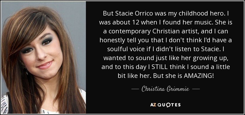 But Stacie Orrico was my childhood hero. I was about 12 when I found her music. She is a contemporary Christian artist, and I can honestly tell you that I don't think I'd have a soulful voice if I didn't listen to Stacie. I wanted to sound just like her growing up, and to this day I STILL think I sound a little bit like her. But she is AMAZING! - Christina Grimmie