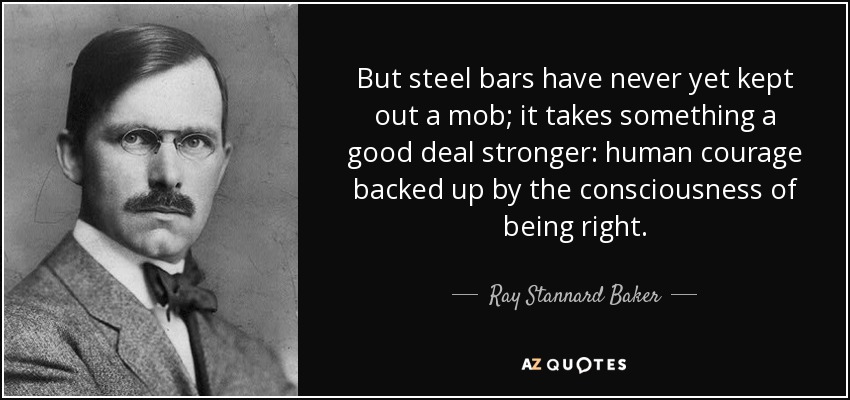 But steel bars have never yet kept out a mob; it takes something a good deal stronger: human courage backed up by the consciousness of being right. - Ray Stannard Baker