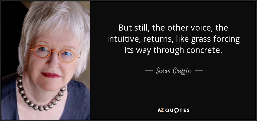 But still, the other voice, the intuitive, returns, like grass forcing its way through concrete. - Susan Griffin